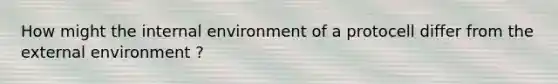 How might the internal environment of a protocell differ from the external environment ?