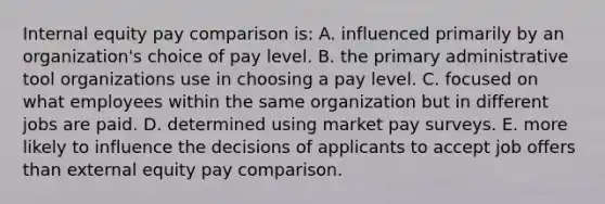 Internal equity pay comparison is: A. influenced primarily by an organization's choice of pay level. B. the primary administrative tool organizations use in choosing a pay level. C. focused on what employees within the same organization but in different jobs are paid. D. determined using market pay surveys. E. more likely to influence the decisions of applicants to accept job offers than external equity pay comparison.