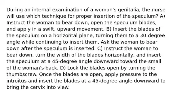 During an internal examination of a woman's genitalia, the nurse will use which technique for proper insertion of the speculum? A) Instruct the woman to bear down, open the speculum blades, and apply in a swift, upward movement. B) Insert the blades of the speculum on a horizontal plane, turning them to a 30-degree angle while continuing to insert them. Ask the woman to bear down after the speculum is inserted. C) Instruct the woman to bear down, turn the width of the blades horizontally, and insert the speculum at a 45-degree angle downward toward the small of the woman's back. D) Lock the blades open by turning the thumbscrew. Once the blades are open, apply pressure to the introitus and insert the blades at a 45-degree angle downward to bring the cervix into view.