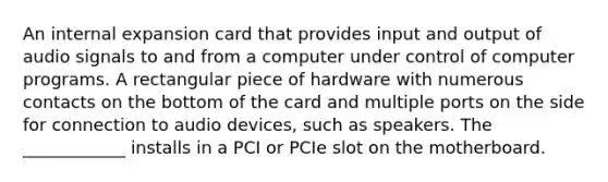 An internal expansion card that provides input and output of audio signals to and from a computer under control of computer programs. A rectangular piece of hardware with numerous contacts on the bottom of the card and multiple ports on the side for connection to audio devices, such as speakers. The ____________ installs in a PCI or PCIe slot on the motherboard.