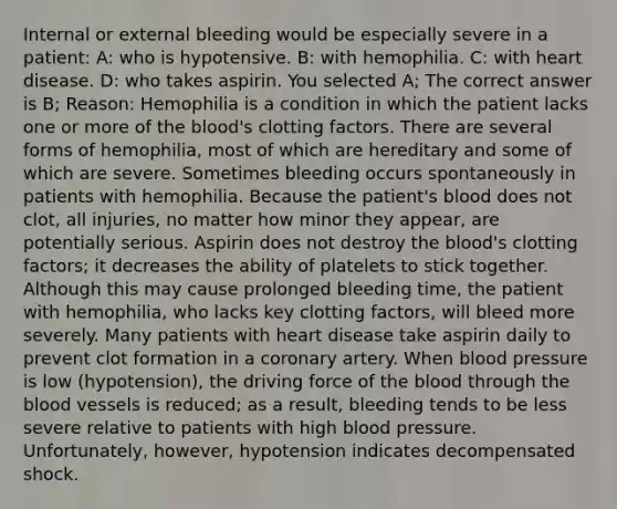 Internal or external bleeding would be especially severe in a patient: A: who is hypotensive. B: with hemophilia. C: with heart disease. D: who takes aspirin. You selected A; The correct answer is B; Reason: Hemophilia is a condition in which the patient lacks one or more of the blood's clotting factors. There are several forms of hemophilia, most of which are hereditary and some of which are severe. Sometimes bleeding occurs spontaneously in patients with hemophilia. Because the patient's blood does not clot, all injuries, no matter how minor they appear, are potentially serious. Aspirin does not destroy the blood's clotting factors; it decreases the ability of platelets to stick together. Although this may cause prolonged bleeding time, the patient with hemophilia, who lacks key clotting factors, will bleed more severely. Many patients with heart disease take aspirin daily to prevent clot formation in a coronary artery. When blood pressure is low (hypotension), the driving force of the blood through the blood vessels is reduced; as a result, bleeding tends to be less severe relative to patients with high blood pressure. Unfortunately, however, hypotension indicates decompensated shock.