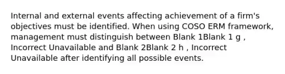 Internal and external events affecting achievement of a firm's objectives must be identified. When using COSO ERM framework, management must distinguish between Blank 1Blank 1 g , Incorrect Unavailable and Blank 2Blank 2 h , Incorrect Unavailable after identifying all possible events.