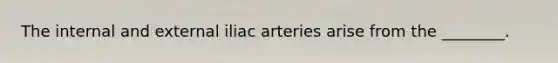 The internal and external iliac arteries arise from the ________.