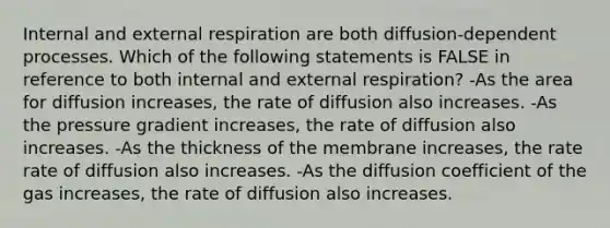 Internal and external respiration are both diffusion-dependent processes. Which of the following statements is FALSE in reference to both internal and external respiration? -As the area for diffusion increases, the rate of diffusion also increases. -As the pressure gradient increases, the rate of diffusion also increases. -As the thickness of the membrane increases, the rate rate of diffusion also increases. -As the diffusion coefficient of the gas increases, the rate of diffusion also increases.