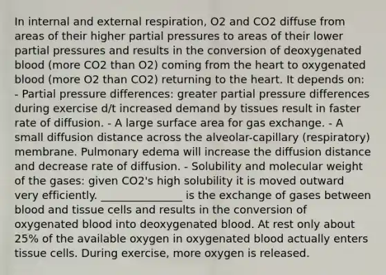 In internal and external respiration, O2 and CO2 diffuse from areas of their higher partial pressures to areas of their lower partial pressures and results in the conversion of deoxygenated blood (more CO2 than O2) coming from the heart to oxygenated blood (more O2 than CO2) returning to the heart. It depends on: - Partial pressure differences: greater partial pressure differences during exercise d/t increased demand by tissues result in faster rate of diffusion. - A large surface area for gas exchange. - A small diffusion distance across the alveolar-capillary (respiratory) membrane. Pulmonary edema will increase the diffusion distance and decrease rate of diffusion. - Solubility and molecular weight of the gases: given CO2's high solubility it is moved outward very efficiently. _______________ is the exchange of gases between blood and tissue cells and results in the conversion of oxygenated blood into deoxygenated blood. At rest only about 25% of the available oxygen in oxygenated blood actually enters tissue cells. During exercise, more oxygen is released.