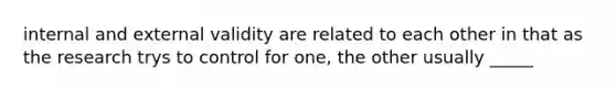 internal and external validity are related to each other in that as the research trys to control for one, the other usually _____