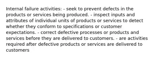 Internal failure activities: - seek to prevent defects in the products or services being produced. - inspect inputs and attributes of individual units of products or services to detect whether they conform to specifications or customer expectations. - correct defective processes or products and services before they are delivered to customers. - are activities required after defective products or services are delivered to customers