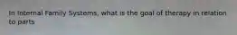 In Internal Family Systems, what is the goal of therapy in relation to parts
