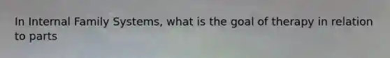 In Internal Family Systems, what is the goal of therapy in relation to parts