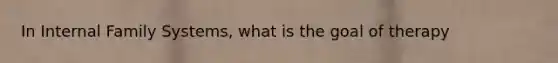 In Internal Family Systems, what is the goal of therapy