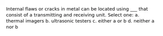 Internal flaws or cracks in metal can be located using ___ that consist of a transmitting and receiving unit. Select one: a. thermal imagers b. ultrasonic testers c. either a or b d. neither a nor b