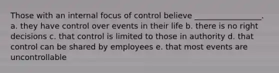 Those with an internal focus of control believe _________________. a. they have control over events in their life b. there is no right decisions c. that control is limited to those in authority d. that control can be shared by employees e. that most events are uncontrollable