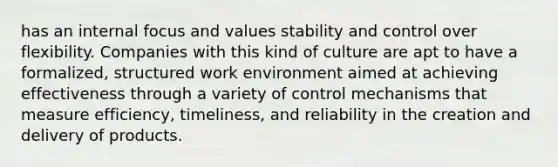 has an internal focus and values <a href='https://www.questionai.com/knowledge/kj19RH4xtO-stability-and-control' class='anchor-knowledge'>stability and control</a> over flexibility. Companies with this kind of culture are apt to have a formalized, structured work environment aimed at achieving effectiveness through a variety of control mechanisms that measure efficiency, timeliness, and reliability in the creation and delivery of products.