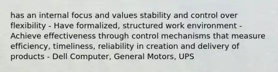 has an internal focus and values stability and control over flexibility - Have formalized, structured work environment - Achieve effectiveness through control mechanisms that measure efficiency, timeliness, reliability in creation and delivery of products - Dell Computer, General Motors, UPS