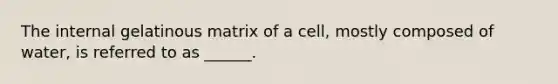 The internal gelatinous matrix of a cell, mostly composed of water, is referred to as ______.