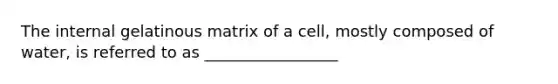 The internal gelatinous matrix of a cell, mostly composed of water, is referred to as _________________