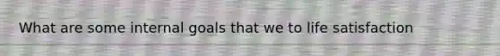 What are some internal goals that we to life satisfaction