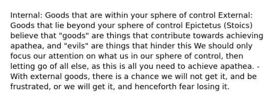 Internal: Goods that are within your sphere of control External: Goods that lie beyond your sphere of control Epictetus (Stoics) believe that "goods" are things that contribute towards achieving apathea, and "evils" are things that hinder this We should only focus our attention on what us in our sphere of control, then letting go of all else, as this is all you need to achieve apathea. - With external goods, there is a chance we will not get it, and be frustrated, or we will get it, and henceforth fear losing it.