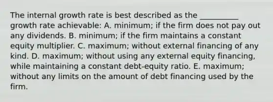 The internal growth rate is best described as the __________ growth rate achievable: A. minimum; if the firm does not pay out any dividends. B. minimum; if the firm maintains a constant equity multiplier. C. maximum; without external financing of any kind. D. maximum; without using any external equity financing, while maintaining a constant debt-equity ratio. E. maximum; without any limits on the amount of debt financing used by the firm.