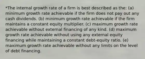 *The internal growth rate of a firm is best described as the: (a) minimum growth rate achievable if the firm does not pay out any cash dividends. (b) minimum growth rate achievable if the firm maintains a constant equity multiplier. (c) maximum growth rate achievable without external financing of any kind. (d) maximum growth rate achievable without using any external equity financing while maintaining a constant debt-equity ratio. (e) maximum growth rate achievable without any limits on the level of debt financing.