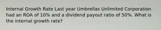 Internal Growth Rate Last year Umbrellas Unlimited Corporation had an ROA of 10% and a dividend payout ratio of 50%. What is the internal growth rate?