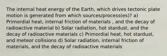 The internal heat energy of the Earth, which drives tectonic plate motion is generated from which sources/process(es)? a) Primordial heat, internal friction of materials , and the decay of radioactive material b) Solar radiation, hot stardust, and the decay of radioactive materials c) Primordial heat, hot stardust, and meteor collisions d) Solar radiation, internal friction of materials, and the decay of radioactive materials