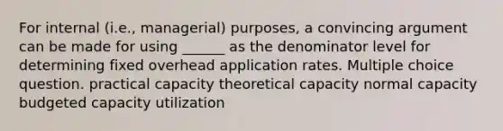 For internal (i.e., managerial) purposes, a convincing argument can be made for using ______ as the denominator level for determining fixed overhead application rates. Multiple choice question. practical capacity theoretical capacity normal capacity budgeted capacity utilization