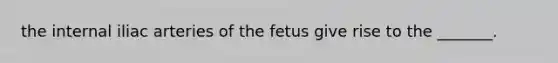 the internal iliac arteries of the fetus give rise to the _______.