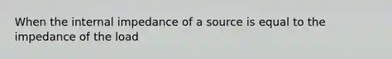 When the internal impedance of a source is equal to the impedance of the load