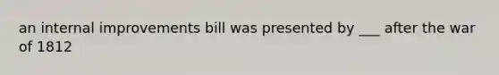 an internal improvements bill was presented by ___ after the war of 1812