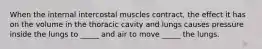 When the internal intercostal muscles contract, the effect it has on the volume in the thoracic cavity and lungs causes pressure inside the lungs to _____ and air to move _____ the lungs.