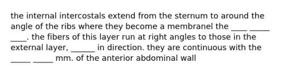 the internal intercostals extend from the sternum to around the angle of the ribs where they become a membranel the ____ _____ ____. the fibers of this layer run at right angles to those in the external layer, ______ in direction. they are continuous with the _____ _____ mm. of the anterior abdominal wall