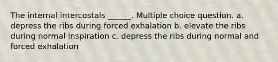 The internal intercostals ______. Multiple choice question. a. depress the ribs during forced exhalation b. elevate the ribs during normal inspiration c. depress the ribs during normal and forced exhalation