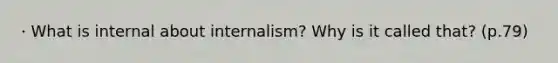 · What is internal about internalism? Why is it called that? (p.79)