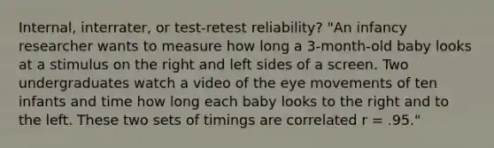 Internal, interrater, or test-retest reliability? "An infancy researcher wants to measure how long a 3-month-old baby looks at a stimulus on the right and left sides of a screen. Two undergraduates watch a video of the eye movements of ten infants and time how long each baby looks to the right and to the left. These two sets of timings are correlated r = .95."