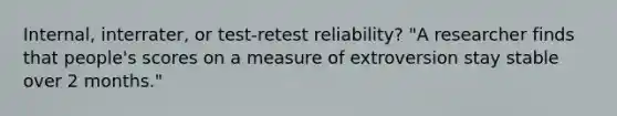 Internal, interrater, or test-retest reliability? "A researcher finds that people's scores on a measure of extroversion stay stable over 2 months."