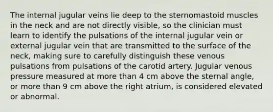 The internal jugular veins lie deep to the sternomastoid muscles in the neck and are not directly visible, so the clinician must learn to identify the pulsations of the internal jugular vein or external jugular vein that are transmitted to the surface of the neck, making sure to carefully distinguish these venous pulsations from pulsations of the carotid artery. Jugular venous pressure measured at more than 4 cm above the sternal angle, or more than 9 cm above the right atrium, is considered elevated or abnormal.