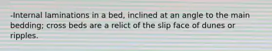 -Internal laminations in a bed, inclined at an angle to the main bedding; cross beds are a relict of the slip face of dunes or ripples.