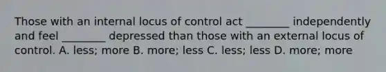 Those with an internal locus of control act ________ independently and feel ________ depressed than those with an external locus of control. A. less; more B. more; less C. less; less D. more; more