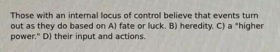 Those with an internal locus of control believe that events turn out as they do based on A) fate or luck. B) heredity. C) a "higher power." D) their input and actions.