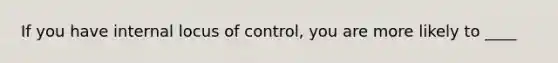 If you have internal locus of control, you are more likely to ____