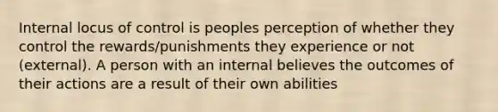 Internal locus of control is peoples perception of whether they control the rewards/punishments they experience or not (external). A person with an internal believes the outcomes of their actions are a result of their own abilities