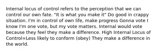 Internal locus of control refers to the perception that we can control our own fate. "It is what you make it" Do good in crappy situation. I'm in control of own life, make progress Gonna vote I know I'm one vote, but my vote matters. Internal would vote because they feel they make a difference. High Internal Locus of Control=Less likely to conform (obey) They make a difference in the world.