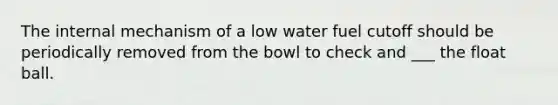 The internal mechanism of a low water fuel cutoff should be periodically removed from the bowl to check and ___ the float ball.