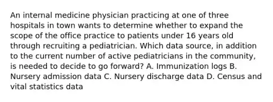 An internal medicine physician practicing at one of three hospitals in town wants to determine whether to expand the scope of the office practice to patients under 16 years old through recruiting a pediatrician. Which data source, in addition to the current number of active pediatricians in the community, is needed to decide to go forward? A. Immunization logs B. Nursery admission data C. Nursery discharge data D. Census and vital statistics data