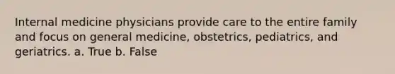 Internal medicine physicians provide care to the entire family and focus on general medicine, obstetrics, pediatrics, and geriatrics. a. True b. False