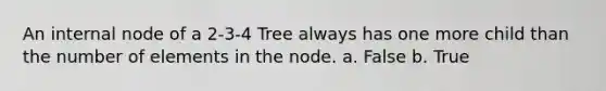 An internal node of a 2-3-4 Tree always has one more child than the number of elements in the node. a. False b. True