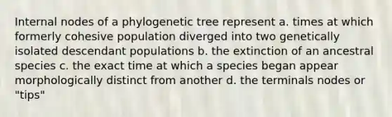 Internal nodes of a phylogenetic tree represent a. times at which formerly cohesive population diverged into two genetically isolated descendant populations b. the extinction of an ancestral species c. the exact time at which a species began appear morphologically distinct from another d. the terminals nodes or "tips"