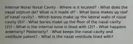 Internal Nose/ Nasal Cavity - Where is it located? - What does the nasal septum do? What is it made of? - What bone makes up roof of nasal cavity? - Which bones make up the lateral walls of nasal cavity (5)? - What bones make up the floor of the nasal cavity (2)? - What is the internal nose is lined with (2)? - What happens anteriorly? Posteriorly? - What keeps the nasal cavity and vestibule patent? - What is the nasal vestibule lined with?