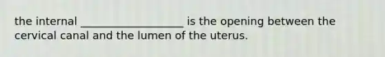 the internal ___________________ is the opening between the cervical canal and the lumen of the uterus.